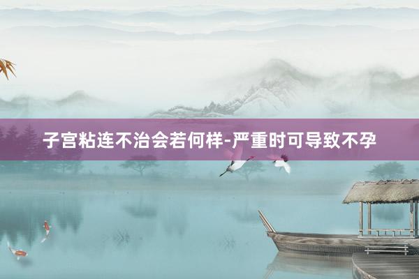 子宫粘连不治会若何样-严重时可导致不孕