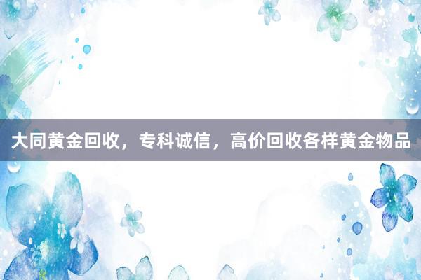 大同黄金回收，专科诚信，高价回收各样黄金物品