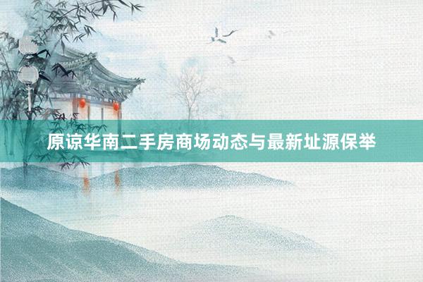 原谅华南二手房商场动态与最新址源保举